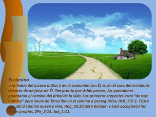 El camino
nos habla del acceso a Dios y de la comunión con Él, o, en el caso del incrédulo,
del acto de alejarse de Él. Tan pronto que Adán pecare, los querubines
guardaron el camino del árbol de la vida. Los primeros creyentes eran “de este
Camino” pero Saulo de Tarso iba en el camino a perseguirlos, Hch_9:2-3. Cristo
nos abrió camino nuevo y vivo, Heb_10:20 pero Balaam y Caín escogieron los
suyos propios, 2Pe_2:15, Jud_1:11.
 