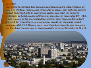 La ciudad
representa la sociedad, bien sea en su colaboración para independizarse de
Dios o en el interés mutuo como comunidad de salvos. Caín edificó la primera
ciudad, habiendo huido de la presencia divina, Gén_4:17. Los hombres
ambiciosos de Babel querían edificar una, acaso fueran esparcidos, Gén_11:5.
El que se gloría en las oportunidades mundanas dice, “Iremos a tal ciudad”,
Stg_4:13. Los creyentes en su testimonio al mundo son como una ciudad
asentada, Mat_5:14. Ellos no tienen aquí ciudad permanente sino esperan la
que Dios ha preparado, que es la congregación de su pueblo, Hebreos 12 y 13.
 