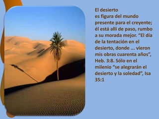 El desierto
es figura del mundo
presente para el creyente;
él está allí de paso, rumbo
a su morada mejor. “El día
de la tentación en el
desierto, donde ... vieron
mis obras cuarenta años”,
Heb. 3:8. Sólo en el
milenio “se alegrarán el
desierto y la soledad”, Isa
35:1
 