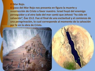 El Mar Rojo.
El paso del Mar Rojo nos presenta en figura la muerte y
resurrección de Cristo a favor nuestro. Israel huyó del enemigo
perseguidor y al otro lado del mar cantó que Jehová “ha sido mi
salvación”, Éxo 15:2. Fue el final de una esclavitud y el comienzo de
una peregrinación, lo cual corresponde al momento de la salvación
por fe en la obra de Cristo.
 