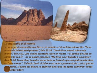La montaña o el monte
es el lugar de comunión con Dios o, en cambio, el de la falsa adoración. “En el
monte de Jehová será provisto”, Gén 22:14. “Serviréis a Jehová sobre este
monte”, Éxo 3:12. Una ciudad asentada sobre un monte —el pueblo de Dios en
comunión con Él— no se puede esconder. “Me llevó en el Espíritu a un monte”,
Apo 21:10. En cambio, la mujer samaritana se jactó de que sus padres adoraban
en “este monte”. El diablo llevó al Señor a un monte para tentarle con las glorias
mundanas. El juicio del diluvio se define al decir que las aguas cubrieron “todos
los montes altos”.
 