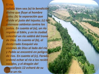 El río
señala bien sea (a) la bendición
divina que fluye al hombre
justo; (b) la separación que
divide al justo del injusto; (c) la
amenaza satánica contra los
justos. En cuanto al (a), un río
regaba al Edén, y en la ciudad
celestial un río saldrá del trono
de Dios. En cuanto al (b), el
desterrado Ezequiel vio
visiones de Dios al lado del río,
y Pablo se encontró en peligros
de ríos. En cuanto al (c), Faraón
ordenó echar al río a los recién
nacidos, y el dragón del
Apocalipsis 12 echará de su
boca un río.
 