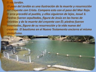 El río Jordán.
El paso del Jordán es una ilustración de la muerte y resurrección
del creyente con Cristo. Compara esto con el paso del Mar Rojo.
El arca precedió al pueblo, y ellos siguieron de lejos, Josué 3.
Piedras fueron sepultadas, figura de Jesús en las horas de
tinieblas y de la muerte del creyente con Él; piedras fueron
levantadas, figura de su resurrección y la vida nueva del
creyente. El bautismo en el Nuevo Testamento encierra el mismo
simbolismo.
 