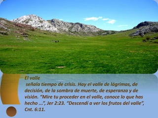 El valle
señala tiempo de crisis. Hay el valle de lágrimas, de
decisión, de la sombra de muerte, de esperanza y de
visión. “Mire tu proceder en el valle, conoce lo que has
hecho ...”, Jer 2:23. “Descendí a ver los frutos del valle”,
Cnt. 6:11.
 
