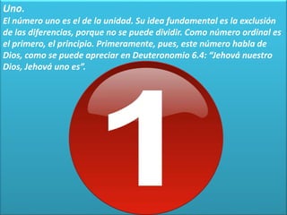 Uno.
El número uno es el de la unidad. Su idea fundamental es la exclusión
de las diferencias, porque no se puede dividir. Como número ordinal es
el primero, el principio. Primeramente, pues, este número habla de
Dios, como se puede apreciar en Deuteronomio 6.4: “Jehová nuestro
Dios, Jehová uno es”.
 