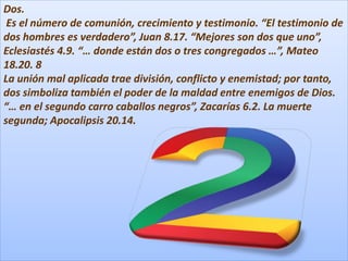 Dos.
Es el número de comunión, crecimiento y testimonio. “El testimonio de
dos hombres es verdadero”, Juan 8.17. “Mejores son dos que uno”,
Eclesiastés 4.9. “… donde están dos o tres congregados …”, Mateo
18.20. 8
La unión mal aplicada trae división, conflicto y enemistad; por tanto,
dos simboliza también el poder de la maldad entre enemigos de Dios.
“… en el segundo carro caballos negros”, Zacarías 6.2. La muerte
segunda; Apocalipsis 20.14.
 