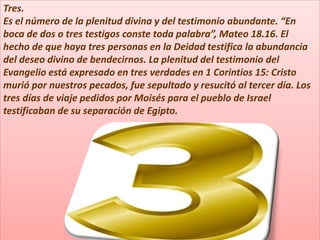 Tres.
Es el número de la plenitud divina y del testimonio abundante. “En
boca de dos o tres testigos conste toda palabra”, Mateo 18.16. El
hecho de que haya tres personas en la Deidad testifica la abundancia
del deseo divino de bendecirnos. La plenitud del testimonio del
Evangelio está expresado en tres verdades en 1 Corintios 15: Cristo
murió por nuestros pecados, fue sepultado y resucitó al tercer día. Los
tres días de viaje pedidos por Moisés para el pueblo de Israel
testificaban de su separación de Egipto.
 