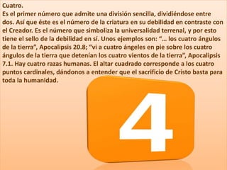 Cuatro.
Es el primer número que admite una división sencilla, dividiéndose entre
dos. Así que éste es el número de la criatura en su debilidad en contraste con
el Creador. Es el número que simboliza la universalidad terrenal, y por esto
tiene el sello de la debilidad en sí. Unos ejemplos son: “… los cuatro ángulos
de la tierra”, Apocalipsis 20.8; “vi a cuatro ángeles en pie sobre los cuatro
ángulos de la tierra que detenían los cuatro vientos de la tierra”, Apocalipsis
7.1. Hay cuatro razas humanas. El altar cuadrado corresponde a los cuatro
puntos cardinales, dándonos a entender que el sacrificio de Cristo basta para
toda la humanidad.
 