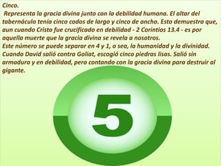 Cinco.
Representa la gracia divina junto con la debilidad humana. El altar del
tabernáculo tenía cinco codos de largo y cinco de ancho. Esto demuestra que,
aun cuando Cristo fue crucificado en debilidad - 2 Corintios 13.4 - es por
aquella muerte que la gracia divina se revela a nosotros.
Este número se puede separar en 4 y 1, o sea, la humanidad y la divinidad.
Cuando David salió contra Goliat, escogió cinco piedras lisas. Salió sin
armadura y en debilidad, pero contando con la gracia divina para destruir al
gigante.
 