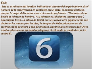 Seis.
Este es el número del hombre, indicando el alcance del logro humano. Es el
número de la imperfección en contraste con el siete, el número perfecto,
porque lo mejor del hombre nunca alcanza la perfección. “El número de la
bestia es número de hombre. Y su número es seiscientos sesenta y seis”,
Apocalipsis 13.18. La altura de Goliat era seis codos; otro gigante tenía seis
dedos en las manos y en los pies; la imagen de Nabucodonosor era de
sesenta codos de altura y seis de anchura. Durante las seis horas que Cristo
estaba sobre la cruz los hombres llegaron al colmo de su maldad en su ira
contra Él.
 