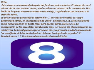 Ocho.
Este número es introducido después del fin de un orden anterior. El octavo día es el
primer día de una semana nueva, y así el ocho es el número de la resurrección. Nos
habla de lo que es nuevo en contraste con lo viejo, sugiriendo un pacto nuevo o la
creación nueva.
La circuncisión se practicaba el octavo día: “… al echar de vosotros el cuerpo
pecaminoso carnal, en la circuncisión de Cristo”, Colosenses 2.11. Esto se relaciona
con la nueva creación en Cristo Jesús para buenas obras, Efesios 2.10. La
consagración de los sacerdotes duraba siete días, y el octavo día ellos empezaron sus
ministerios. La transfiguración fue al octavo día, y representa la edad nueva cuando
“se manifieste el Señor Jesús desde el cielo con los ángeles de su poder”, 2
Tesalonicenses 1.7. El octavo salmo anuncia el reino del Señor.
 