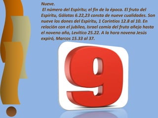 Nueve.
El número del Espíritu; el fin de la época. El fruto del
Espíritu, Gálatas 6.22,23 consta de nueve cualidades. Son
nueve los dones del Espíritu, 1 Corintios 12.8 al 10. En
relación con el jubileo, Israel comía del fruto añejo hasta
el noveno año, Levítico 25.22. A la hora novena Jesús
expiró, Marcos 15.33 al 37.
 