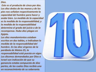 Diez.
Este es el producto de cinco por dos.
Los diez dedos de las manos y de los
pies nos señalan respectivamente la
capacidad del hombre para hacer y
andar bien. La medida de la capacidad
es la medida de la responsabilidad, y
la medida de la responsabilidad
determina el grado del juicio o de la
recompensa. Hubo diez plagas en
Egipto.
Los diez mandamientos estaban
escritos en dos tablas, e indicaban la
medida de la responsabilidad del
hombre. En las diez vírgenes de la
parábola de Mateo 25, la
responsabilidad está puesta en vigor.
Los diezmos demandados por Dios a
Israel son indicación de que su
ganancia estaba compuesta de diez
partes, de las cuales Dios recibía una
en reconocimiento de su soberanía.
 