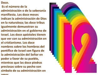 Doce.
Es el número de la
administración o de la soberanía
manifiesta. Los doce meses
indican la administración de Dios
en la naturaleza; las doce tribus
igualmente demuestran su
administración en el gobierno de
Israel. Los doce apóstoles tienen
que ver con su administración en
el cristianismo. Los doce
nombres sobre los hombros del
pontífice de Israel son figura de
la administración del Señor en
poder a favor de su pueblo,
mientras que las doce piedras
preciosas sobre su pecho son
símbolo de su administración en
 