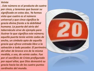 Veinte
. Este número es el producto de cuatro
por cinco, y tenemos que buscar su
significado en estos dos. Ya hemos
visto que cuatro es el número
universal y que cinco significa la
gracia divina frente a la debilidad
humana. La puerta del atrio del
tabernáculo sirve de ejemplo para
ilustrar lo que significa este número;
aquella puerta tenía veinte codos de
ancho, un símbolo apto de aquella
gracia que ofrece entrada libre a la
salvación a todo pecador. El perímetro
del altar de bronce era de la misma
medida, o sea, de veinte codos. Fue
por el sacrificio de Cristo prefigurado
por aquel altar, que Dios demostró su
gracia hacia los de los cuatro puntos
cardinales del mundo.
 