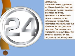 Veinticuatro.
Adoración a Dios y gobierno
de Dios en los cielos. Juan vio
veinticuatro tronos y ancianos
alrededor del trono,
Apocalipsis 4.4. Primicia de
esto se encuentra en los
veinticuatro turnos de los
sacerdotes de Salomón con sus
divisiones de 2400 personas
cada una. Este número es la
realización eterna de todos los
atributos positivos en dos,
tres, cuatro, seis, ocho y doce.
 