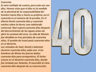 Cuarenta.
Es otro múltiple de cuatro, pero esta vez con
diez. Hemos visto que el diez es la medida
de la plenitud de la responsabilidad del
hombre hacia Dios y hacia su prójimo; así el
cuarenta es el número de la prueba. En el
diluvio llovió cuarenta días y cuarenta
noches sobre la tierra: una catástrofe
universal. Noé esperó cuarenta días después
del decrecimiento de las aguas antes de
abrir la ventana del arca. La vida de Moisés
fue dividida en tres períodos de cuarenta
años. El pueblo de Israel pasó cuarenta años
en el desierto.
Los reinados de Saúl, David y Salomón
duraron cuarenta años cada uno. A los
hombres de Nínive les fueron dados
cuarenta días para arrepentirse. El Señor
estuvo en el desierto cuarenta días, donde
fue tentado por Satanás. El ascendió al cielo
cuarenta días después de su resurrección.
 