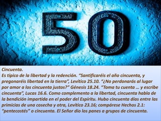 Cincuenta.
Es típico de la libertad y la redención. “Santificaréis el año cincuenta, y
pregonaréis libertad en la tierra”, Levítico 25.10. “¿No perdonarás al lugar
por amor a los cincuenta justos?” Génesis 18.24. “Toma tu cuenta … y escribe
cincuenta”, Lucas 16.6. Como complemento a la libertad, cincuenta habla de
la bendición impartida en el poder del Espíritu. Hubo cincuenta días entre las
primicias de una cosecha y otra, Levítico 23.16; compárese Hechos 2.1:
“pentecostés” o cincuenta. El Señor dio los panes a grupos de cincuenta.
 