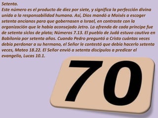 Setenta.
Este número es el producto de diez por siete, y significa la perfección divina
unida a la responsabilidad humana. Así, Dios mandó a Moisés a escoger
setenta ancianos para que gobernasen a Israel, en contraste con la
organización que le había aconsejado Jetro. La ofrenda de cada príncipe fue
de setenta siclos de plata; Números 7.13. El pueblo de Judá estuvo cautivo en
Babilonia por setenta años. Cuando Pedro preguntó a Cristo cuántas veces
debía perdonar a su hermano, el Señor le contestó que debía hacerlo setenta
veces, Mateo 18.22. El Señor envió a setenta discípulos a predicar el
evangelio, Lucas 10.1.
 