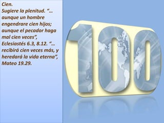 Cien.
Sugiere la plenitud. “…
aunque un hombre
engendrare cien hijos;
aunque el pecador haga
mal cien veces”,
Eclesiastés 6.3, 8.12. “…
recibirá cien veces más, y
heredará la vida eterna”,
Mateo 19.29.
 