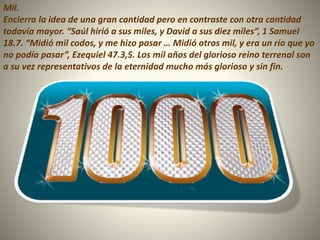 Mil.
Encierra la idea de una gran cantidad pero en contraste con otra cantidad
todavía mayor. “Saúl hirió a sus miles, y David a sus diez miles”, 1 Samuel
18.7. “Midió mil codos, y me hizo pasar … Midió otros mil, y era un río que yo
no podía pasar”, Ezequiel 47.3,5. Los mil años del glorioso reino terrenal son
a su vez representativos de la eternidad mucho más glorioso y sin fin.
 