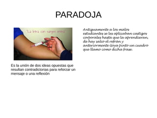 PARADOJA
Es la unión de dos ideas opuestas que
resultan contradictorias para reforzar un
mensaje o una reflexión
Antiguamente a los malos
estudiantes se les aplicaban castigos
corporales hasta que la aprendieran,
de hay salio el refrán y
anteriormente Goya pinto un cuadro
que llamo como dicha frase.
 