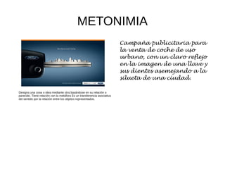 METONIMIA
Designa una cosa o idea mediante otra basándose en su relación o
parecido. Tiene relación con la metáfora Es un transferencia asociativa
del sentido por la relación entre los objetos representados.
Campaña publicitaria para
la venta de coche de uso
urbano, con un claro reflejo
en la imagen de una llave y
sus dientes asemejando a la
silueta de una ciudad.
 