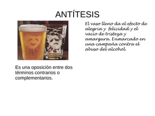 ANTÍTESIS
Es una oposición entre dos
términos contrarios o
complementarios.
El vaso lleno da el efecto de
alegría y felicidad y el
vacío de tristeza y
amargura. Enmarcado en
una campaña contra el
abuso del alcohol.
 