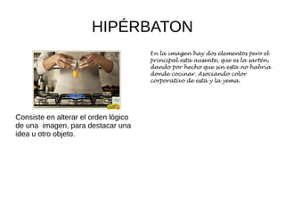 HIPÉRBATON
Consiste en alterar el orden lógico
de una imagen, para destacar una
idea u otro objeto.
En la imagen hay dos elementos pero el
principal esta ausente, que es la sartén,
dando por hecho que sin esta no habría
donde cocinar. Asociando color
corporativo de esta y la yema.
 