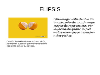 ELIPSIS
Omisión de un elemento en la composición,
pero que es sustituido por otro elemento que
nos remite a él por su parecido.
Esta imagen esta dentro de
la campaña de una famosa
marca de ropa intima. Por
la forma de quitar la piel
de las naranjas se asemejan
a dos pechos.
 