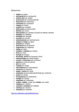 Barbarismos

      abajar por bajar
      aereopuerto por aeropuerto
      ambos dos por ambos
      americano por estadounidense
      bayonesa por mayonesa
      comisería por comisaría
      cóptel por cóctel
      custión por cuestión
      delicuente por delincuente
      dentrar por entrar
      descambiar por cambiar (cuando se refiere a dinero)
      diabetis por diabetes
      dividible por divisible
      excribir por escribir
      extrictamente por estrictamente
      estijera o tireja por tijera
      estuata por estatua
      fustración por frustración
      haguemos por hagamos
      haiga por haya
      insepto o insesto por insecto
      línia por línea
      luenga por lengua
      lluviendo, lluvió por lloviendo, llovió
      metereología por meteorología
      mostro o mounstro por monstruo
      pieses por pies (en plural)
      pior por peor
      rampla por rampa
      rebundancia por redundancia
      remarcar por destacar
      septo o secto por sexto
      sindrome (pronunciado [sindróme]) por síndrome
      suiter por suéter
      trompezarse por tropezarse
      tuataje por tatuaje
      madrasta por madrastra
      nadien, nadies, o peor aún naiden, por nadie
      nieblina por neblina
      usteden o astedes por ustedes
      vianesa por vienesa.
      standart por estándar.

http://es.wikipedia.org/wiki/Barbarismo
 