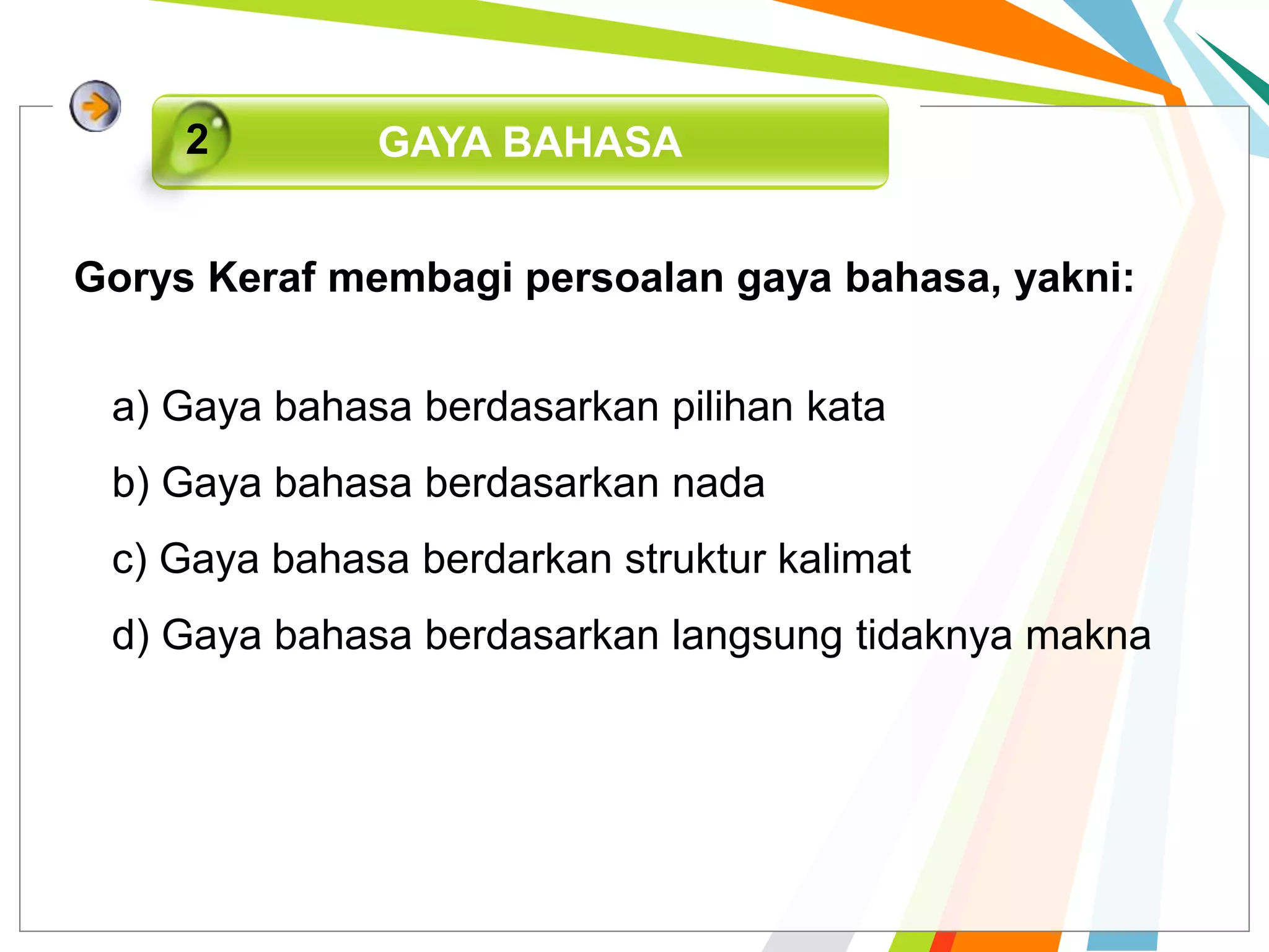 Gorys Keraf membagi persoalan gaya bahasa, yakni:
GAYA BAHASA2
a) Gaya bahasa berdasarkan pilihan kata
b) Gaya bahasa berdasarkan nada
c) Gaya bahasa berdarkan struktur kalimat
d) Gaya bahasa berdasarkan langsung tidaknya makna
 