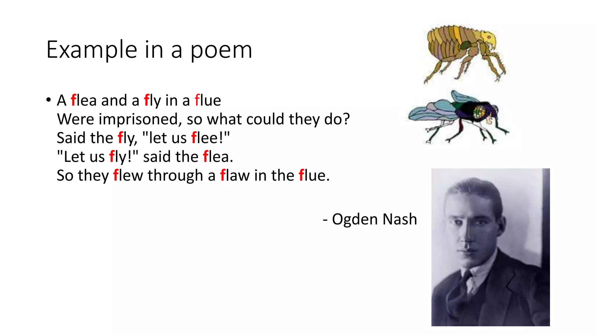 Example in a poem
• A flea and a fly in a flue
Were imprisoned, so what could they do?
Said the fly, "let us flee!"
"Let us fly!" said the flea.
So they flew through a flaw in the flue.
- Ogden Nash
 