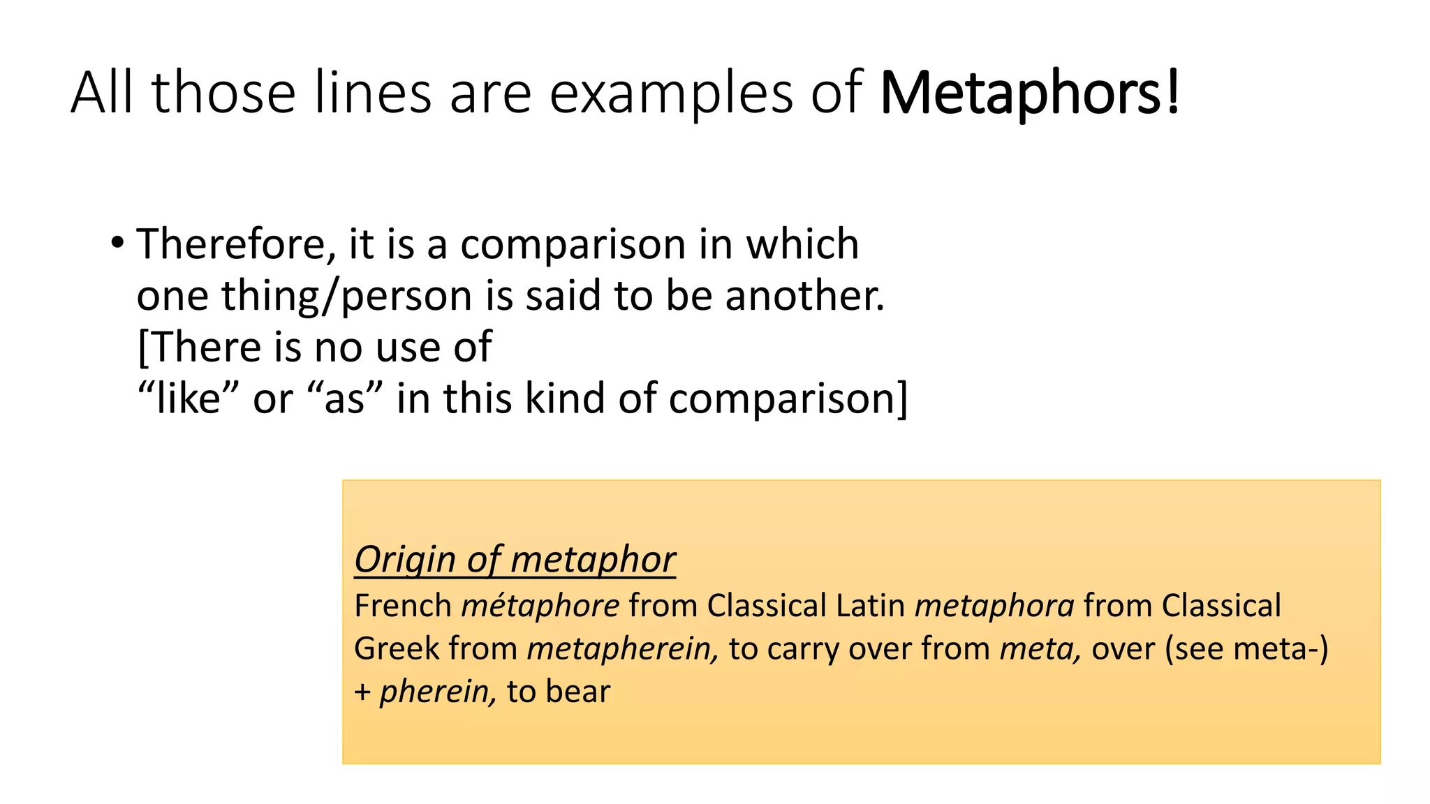 All those lines are examples of Metaphors!
• Therefore, it is a comparison in which
one thing/person is said to be another.
[There is no use of
“like” or “as” in this kind of comparison]
Origin of metaphor
French métaphore from Classical Latin metaphora from Classical
Greek from metapherein, to carry over from meta, over (see meta-)
+ pherein, to bear
 