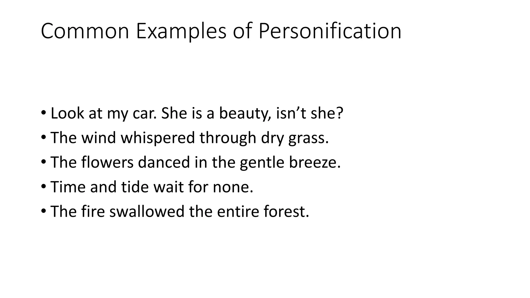 Common Examples of Personification
• Look at my car. She is a beauty, isn’t she?
• The wind whispered through dry grass.
• The flowers danced in the gentle breeze.
• Time and tide wait for none.
• The fire swallowed the entire forest.
 