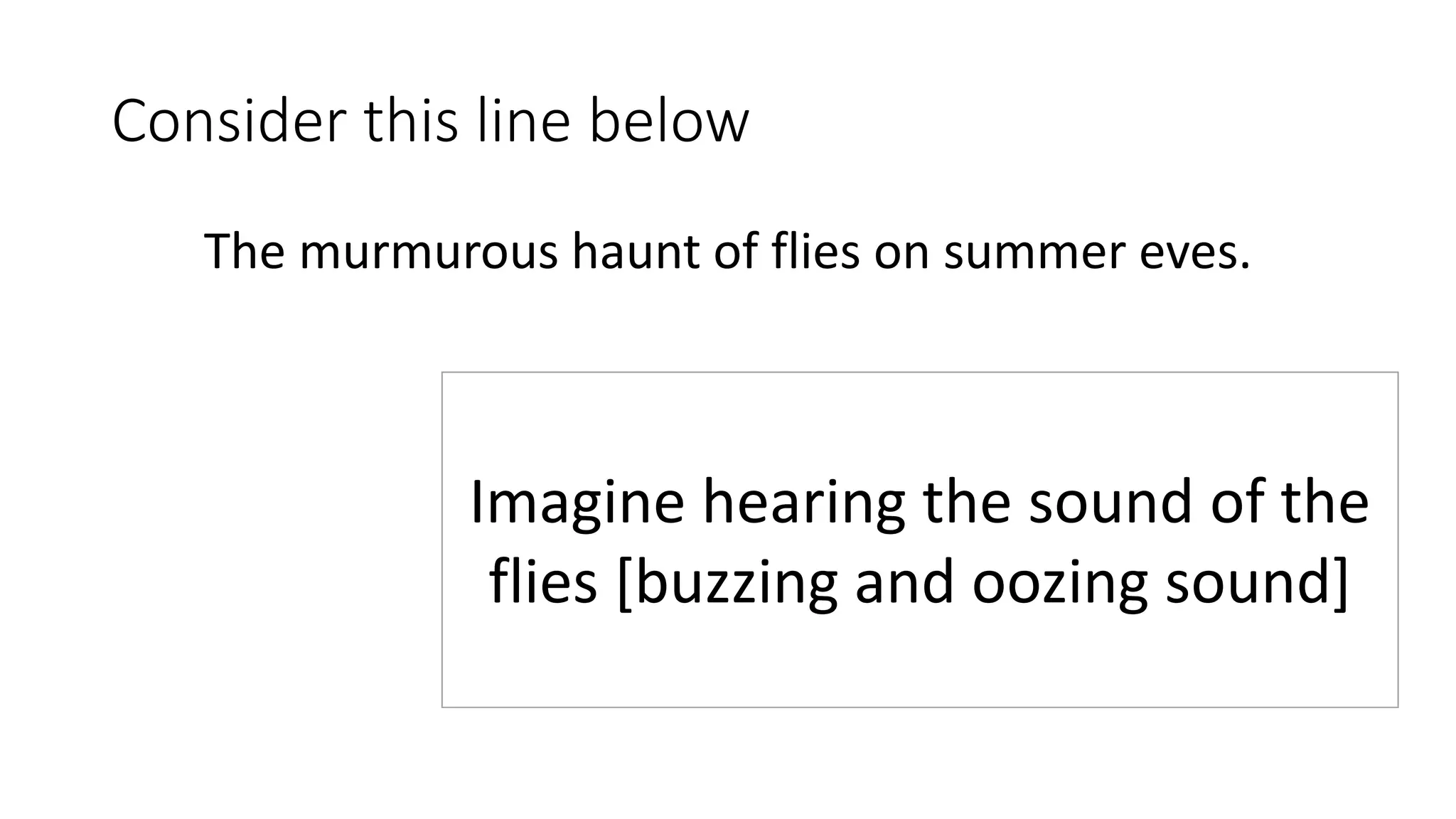Consider this line below
The murmurous haunt of flies on summer eves.
Imagine hearing the sound of the
flies [buzzing and oozing sound]
 