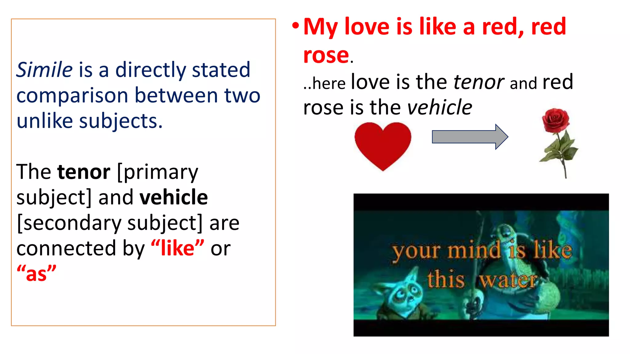 Simile is a directly stated
comparison between two
unlike subjects.
The tenor [primary
subject] and vehicle
[secondary subject] are
connected by “like” or
“as”
•My love is like a red, red
rose.
..here love is the tenor and red
rose is the vehicle
 