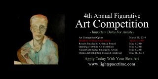 4thAnnualFigurative
ArtCompetition
ArtCompetitionOpens March15,2014
DeadlineforReceivingEntries April26,2014
ResultsEmailedtoArtists&Posted May1,2014
OpeningofOnlineArtExhibition May1,2014
AwardCertificatesEmailedtoArtists May8,2014
OnlineArtExhibitionCloses&Archived May31,2014
www.lightspacetime.com
ApplyTodayWithYourBestArt
 