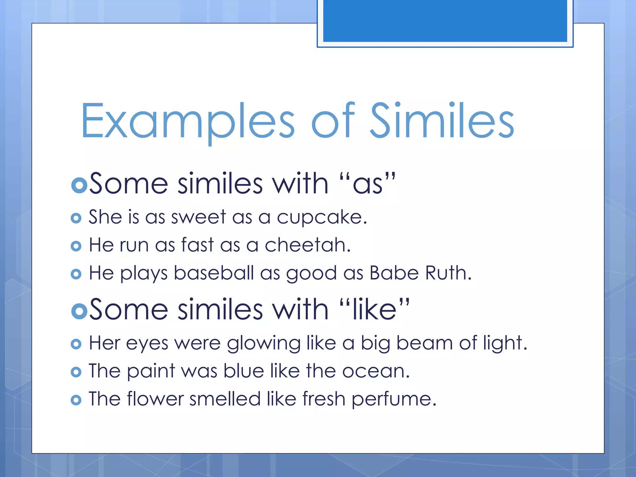 Examples of Similes
Some similes with “as”
 She is as sweet as a cupcake.
 He run as fast as a cheetah.
 He plays baseball as good as Babe Ruth.
Some similes with “like”
 Her eyes were glowing like a big beam of light.
 The paint was blue like the ocean.
 The flower smelled like fresh perfume.
 