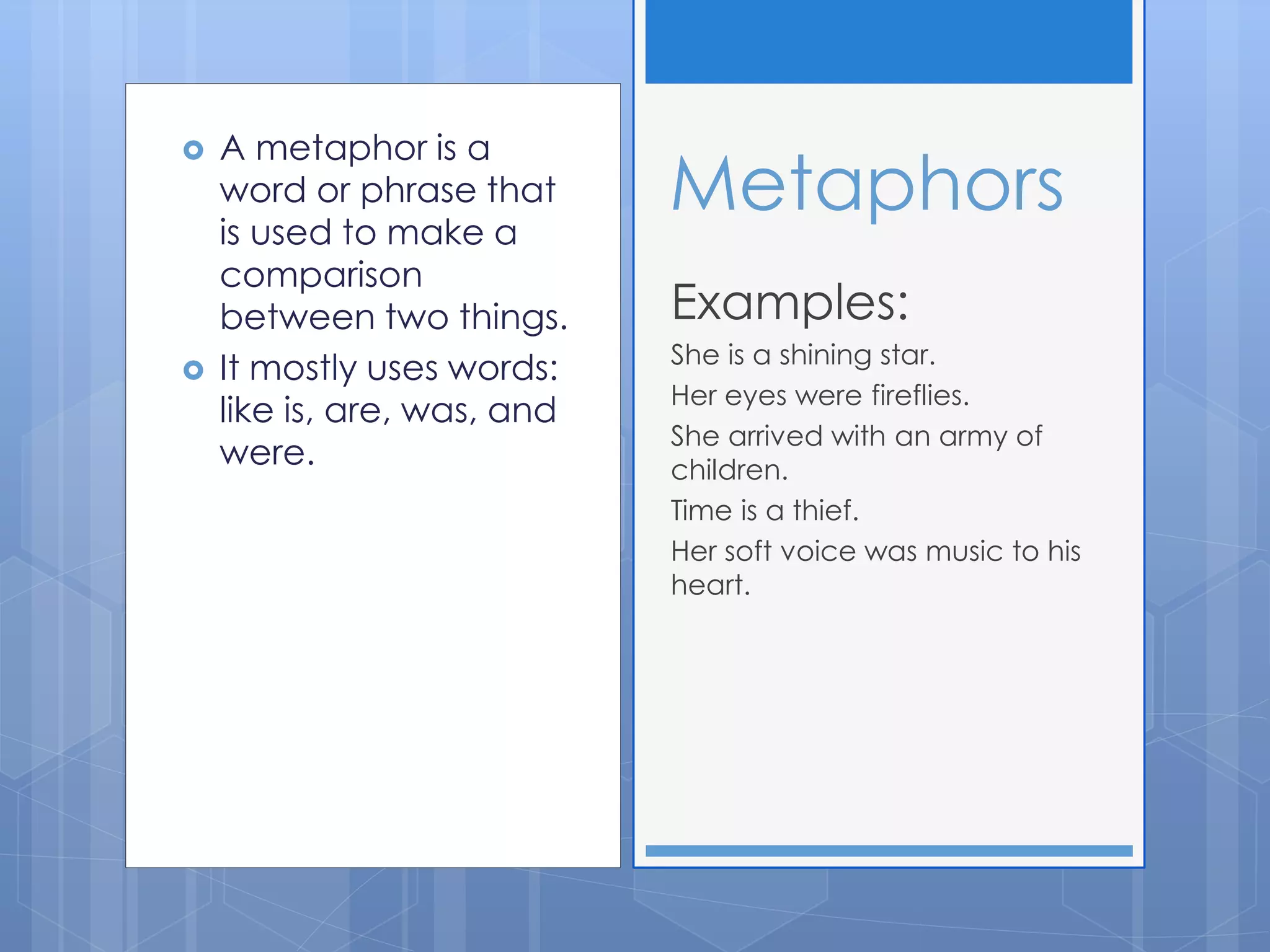  A metaphor is a
word or phrase that
is used to make a
comparison
between two things.
 It mostly uses words:
like is, are, was, and
were.
Examples:
She is a shining star.
Her eyes were fireflies.
She arrived with an army of
children.
Time is a thief.
Her soft voice was music to his
heart.
Metaphors
 