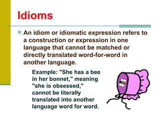 Idioms
 An idiom or idiomatic expression refers to
  a construction or expression in one
  language that cannot be matched or
  directly translated word-for-word in
  another language.
    Example: "She has a bee
    in her bonnet," meaning
    "she is obsessed,"
    cannot be literally
    translated into another
    language word for word.
 