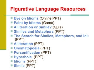 Figurative Language Resources
 Eye on Idioms (Online PPT)
 Paint by Idioms (Game)
 Alliteration or Simile? (Quiz)
 Similes and Metaphors (PPT)
 The Search for Similes, Metaphors, and Idioms
   (PPT)
 Alliteration (PPT)
 Onomatopoeia (PPT)
 Personification (PPT)
 Hyperbole (PPT)
 Idioms (PPT)
 Simile (PPT)
 