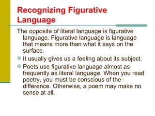 Recognizing Figurative
Language
The opposite of literal language is figurative
  language. Figurative language is language
  that means more than what it says on the
  surface.
 It usually gives us a feeling about its subject.
 Poets use figurative language almost as
  frequently as literal language. When you read
  poetry, you must be conscious of the
  difference. Otherwise, a poem may make no
  sense at all.
 