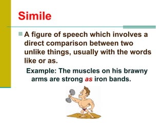 Simile
 A figure of speech which involves a
 direct comparison between two
 unlike things, usually with the words
 like or as.
  Example: The muscles on his brawny
   arms are strong as iron bands.
 