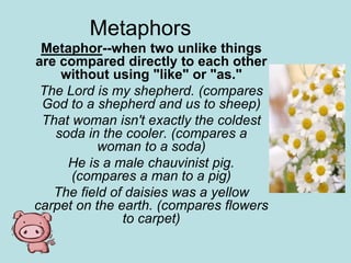 Metaphors
Metaphor--when two unlike things
are compared directly to each other
without using "like" or "as."
The Lord is my shepherd. (compares
God to a shepherd and us to sheep)
That woman isn't exactly the coldest
soda in the cooler. (compares a
woman to a soda)
He is a male chauvinist pig.
(compares a man to a pig)
The field of daisies was a yellow
carpet on the earth. (compares flowers
to carpet)
 