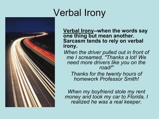 Verbal Irony
Verbal Irony--when the words say
one thing but mean another.
Sarcasm tends to rely on verbal
irony.
When the driver pulled out in front of
me I screamed, "Thanks a lot! We
need more drivers like you on the
road!"
Thanks for the twenty hours of
homework Professor Smith!
When my boyfriend stole my rent
money and took my car to Florida, I
realized he was a real keeper.
 