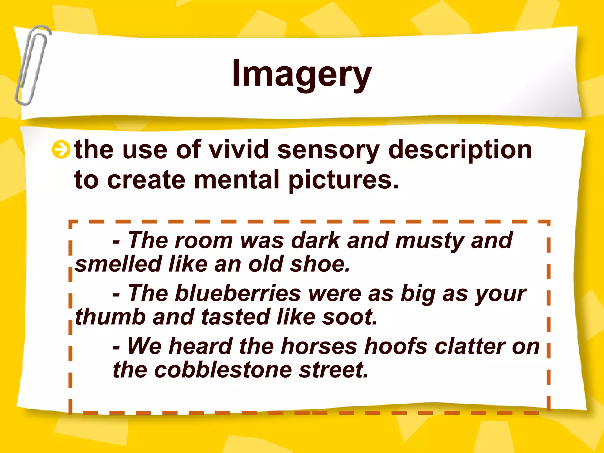 Imagery the use of vivid sensory description to create mental pictures.    - The room was dark and musty and  smelled like an old shoe. - The blueberries were as big as your  thumb and tasted like soot. - We heard the horses hoofs clatter on  the cobblestone street. 