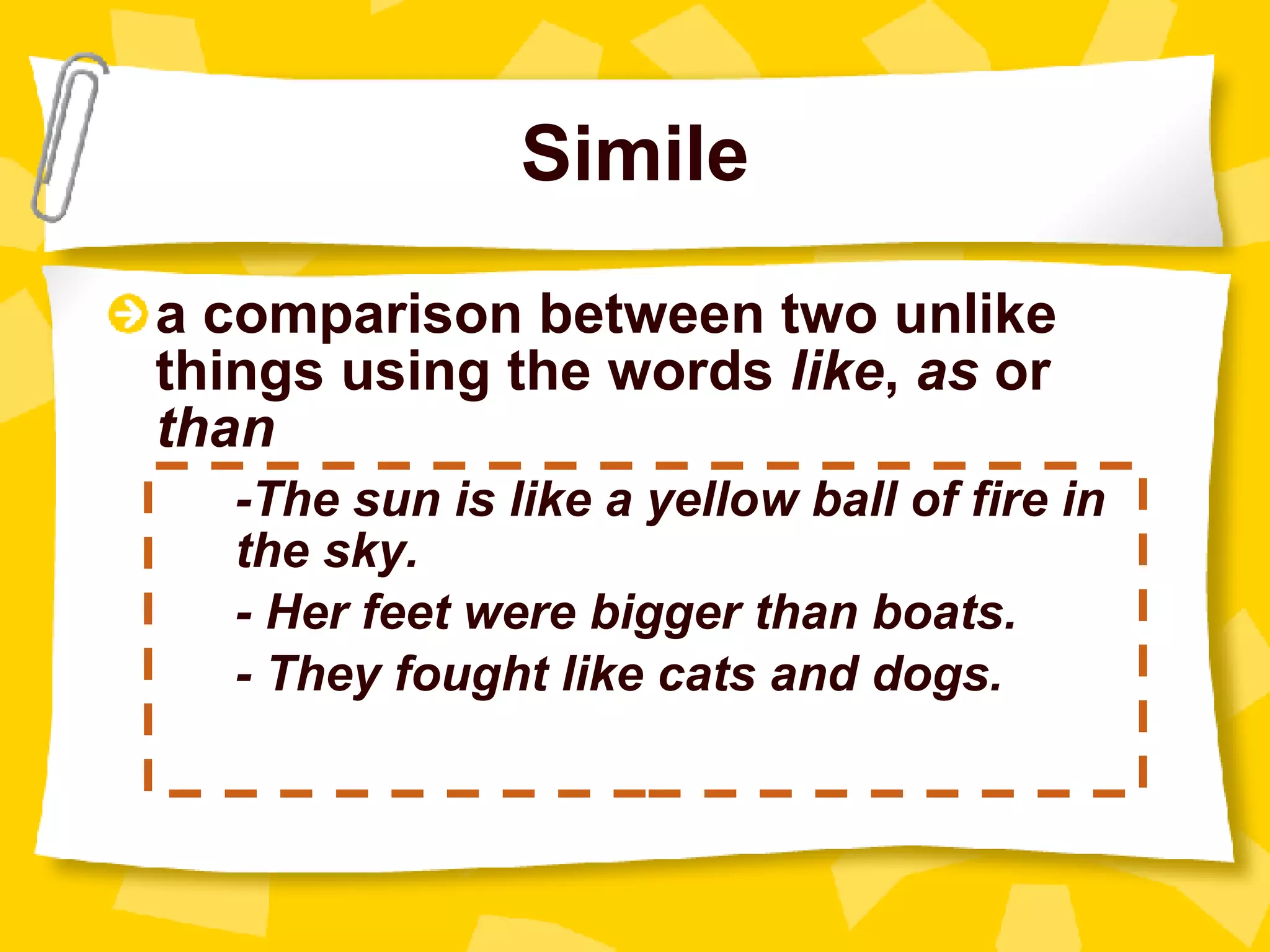 Simile a comparison between two unlike things using the words  like ,  as  or  than -The sun is like a yellow ball of fire in  the sky. - Her feet were bigger than boats. - They fought like cats and dogs. 