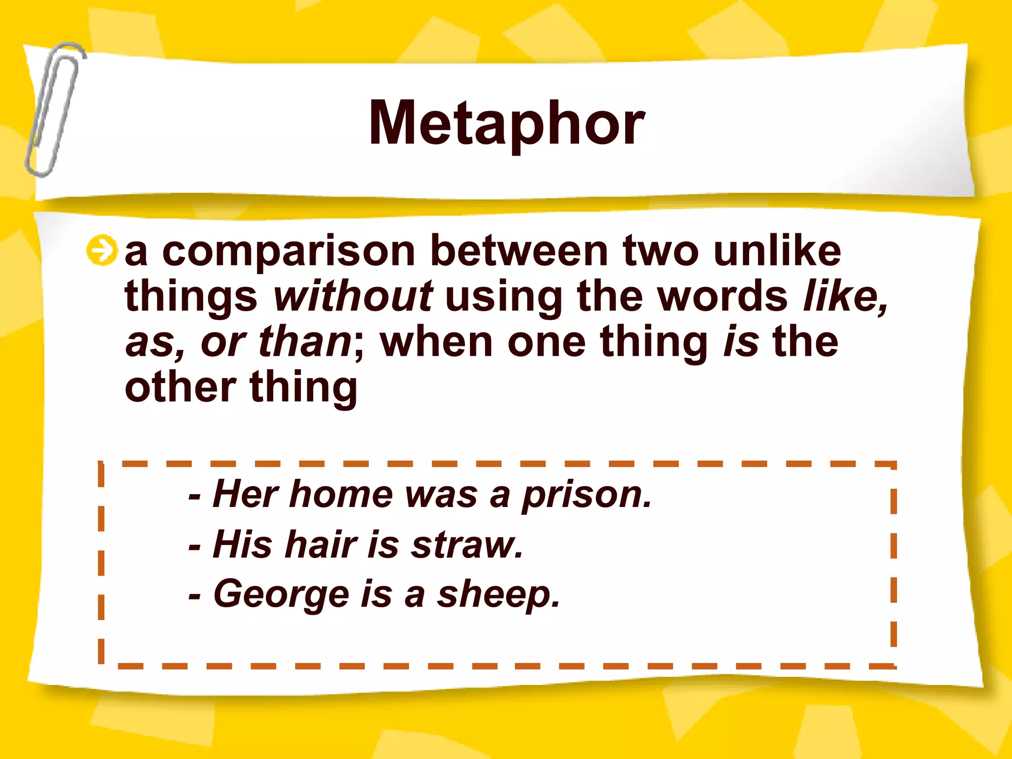 Metaphor a comparison between two unlike things  without  using the words  like, as, or than ; when one thing  is  the other thing - Her home was a prison. - His hair is straw. - George is a sheep. 