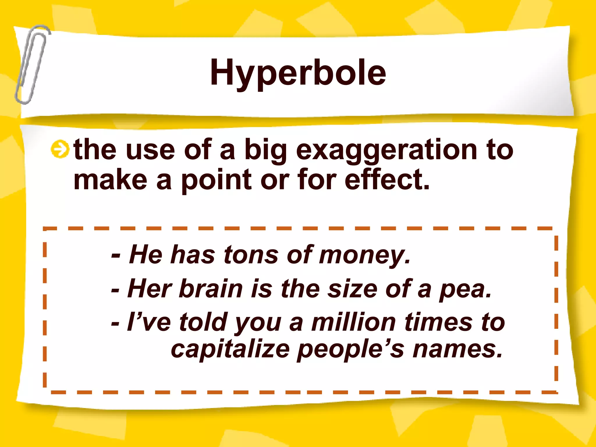 Hyperbole the use of a big exaggeration to make a point or for effect. -  He has tons of money. - Her brain is the size of a pea. - I’ve told you a million times to  capitalize people’s names. 